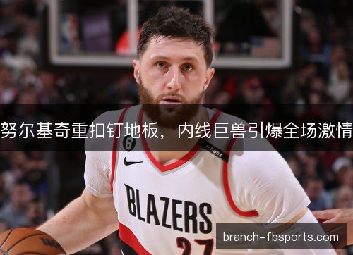 努尔基奇重扣钉地板,内线巨兽引爆全场激情 努尔基奇重扣钉地板,内线巨兽引爆全场激情
